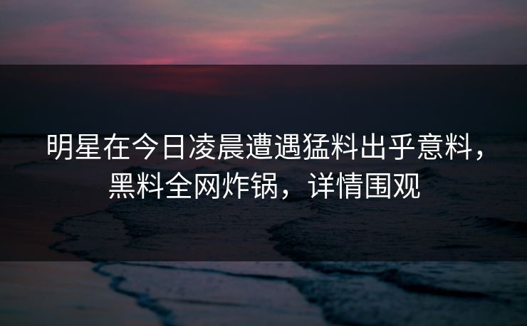 明星在今日凌晨遭遇猛料出乎意料,黑料全网炸锅,详情围观 明星在今日凌晨遭遇猛料出乎意料,黑料全网炸锅,详情围观