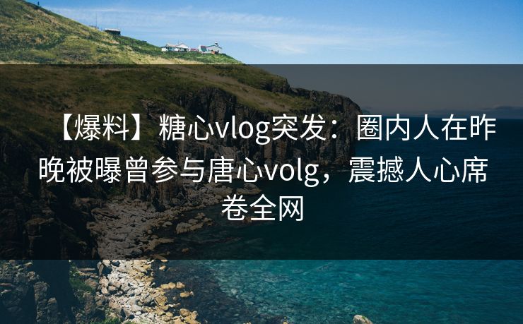 【爆料】糖心vlog突发：圈内人在昨晚被曝曾参与唐心volg，震撼人心席卷全网