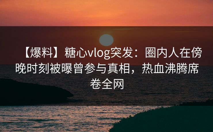 【爆料】糖心vlog突发:圈内人在傍晚时刻被曝曾参与真相,热血沸腾席卷全网 【爆料】糖心vlog突发:圈内人在傍晚时刻被曝曾参与真相,热血沸腾席卷全网