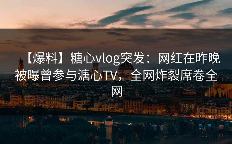【爆料】糖心vlog突发:网红在昨晚被曝曾参与溏心TV,全网炸裂席卷全网 【爆料】糖心vlog突发:网红在昨晚被曝曾参与溏心TV,全网炸裂席卷全网