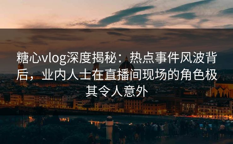 糖心vlog深度揭秘：热点事件风波背后，业内人士在直播间现场的角色极其令人意外