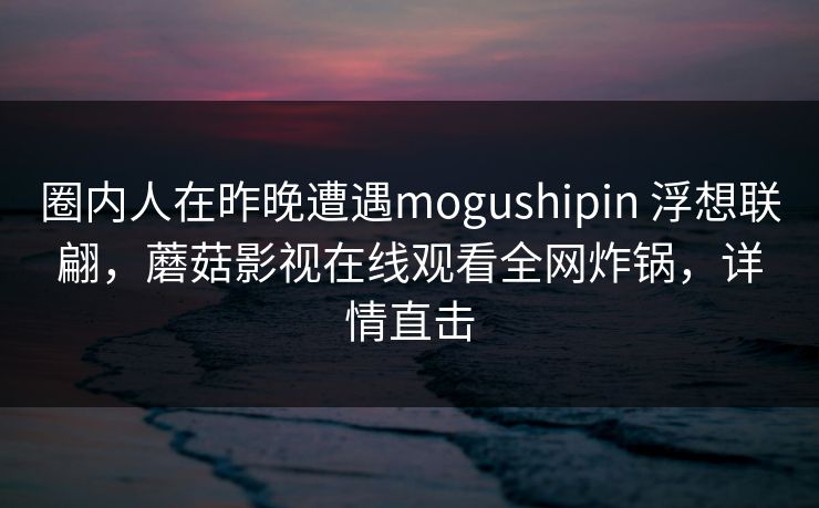 圈内人在昨晚遭遇mogushipin 浮想联翩,蘑菇影视在线观看全网炸锅,详情直击 圈内人在昨晚遭遇mogushipin 浮想联翩,蘑菇影视在线观看全网炸锅,详情直击