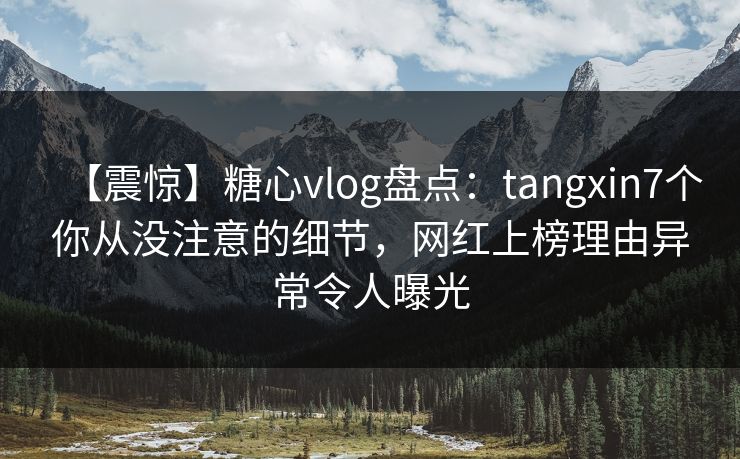 【震惊】糖心vlog盘点：tangxin7个你从没注意的细节，网红上榜理由异常令人曝光
