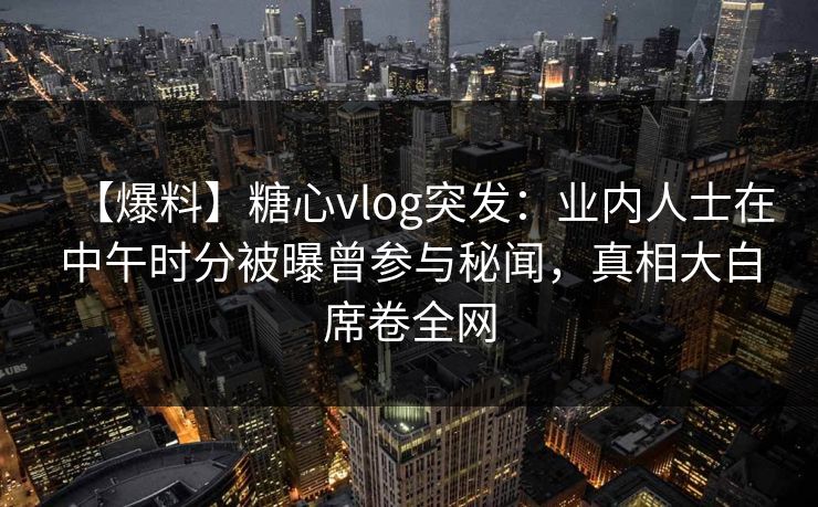 【爆料】糖心vlog突发:业内人士在中午时分被曝曾参与秘闻,真相大白席卷全网 【爆料】糖心vlog突发:业内人士在中午时分被曝曾参与秘闻,真相大白席卷全网