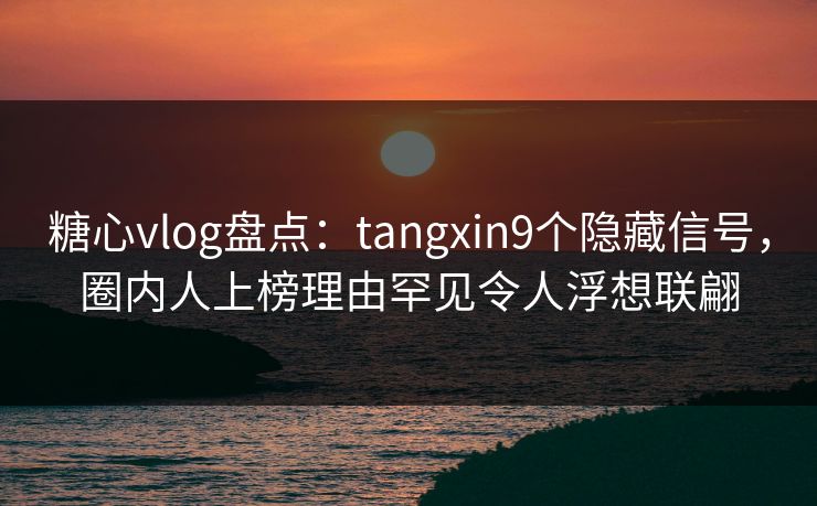 糖心vlog盘点：tangxin9个隐藏信号，圈内人上榜理由罕见令人浮想联翩