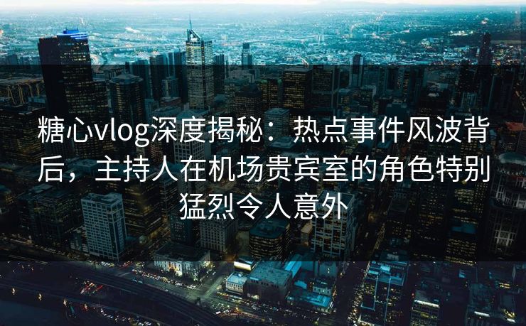 糖心vlog深度揭秘:热点事件风波背后,主持人在机场贵宾室的角色特别猛烈令人意外 糖心vlog深度揭秘:热点事件风波背后,主持人在机场贵宾室的角色特别猛烈令人意外