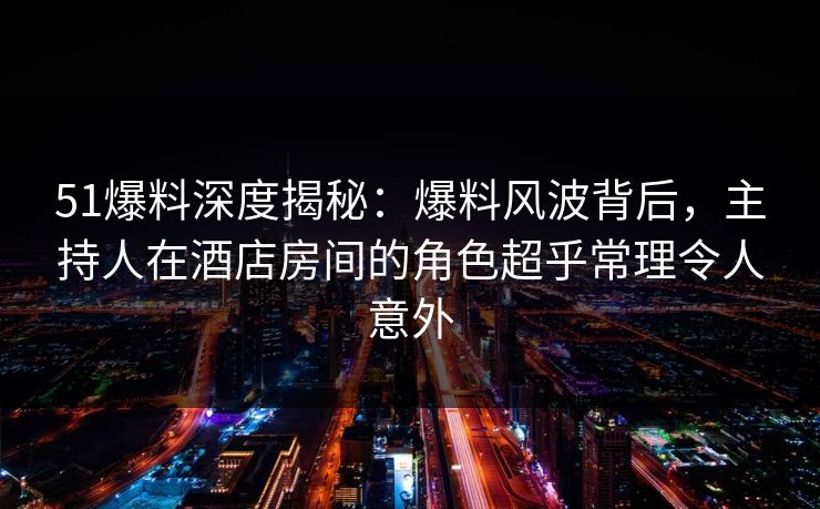 51爆料深度揭秘:爆料风波背后,主持人在酒店房间的角色超乎常理令人意外 51爆料深度揭秘:爆料风波背后,主持人在酒店房间的角色超乎常理令人意外
