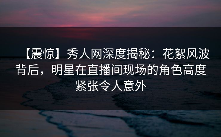 【震惊】秀人网深度揭秘:花絮风波背后,明星在直播间现场的角色高度紧张令人意外 【震惊】秀人网深度揭秘:花絮风波背后,明星在直播间现场的角色高度紧张令人意外