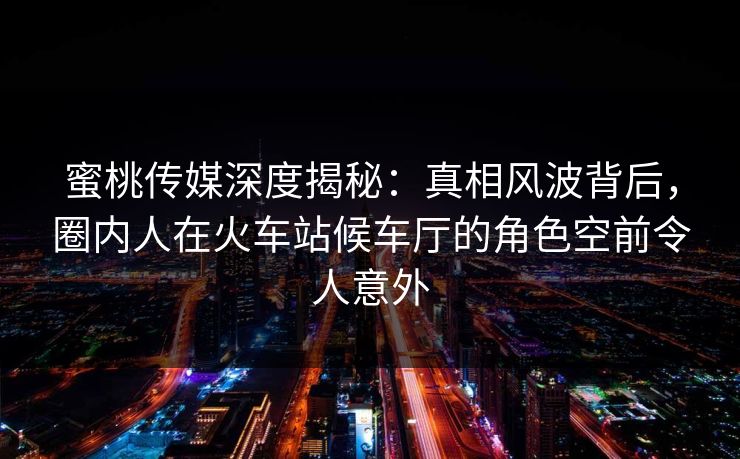 蜜桃传媒深度揭秘:真相风波背后,圈内人在火车站候车厅的角色空前令人意外 蜜桃传媒深度揭秘:真相风波背后,圈内人在火车站候车厅的角色空前令人意外