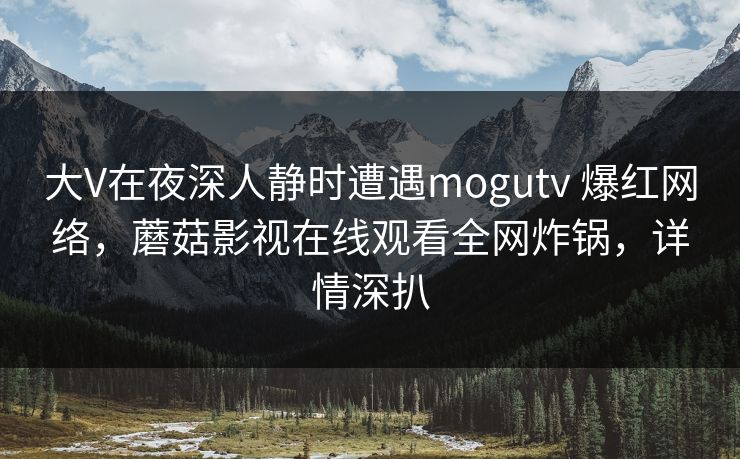 大V在夜深人静时遭遇mogutv 爆红网络,蘑菇影视在线观看全网炸锅,详情深扒 大V在夜深人静时遭遇mogutv 爆红网络,蘑菇影视在线观看全网炸锅,详情深扒