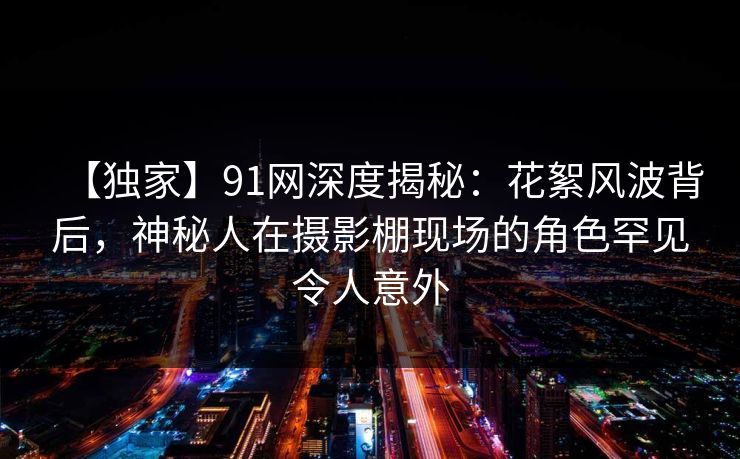 【独家】91网深度揭秘：花絮风波背后，神秘人在摄影棚现场的角色罕见令人意外