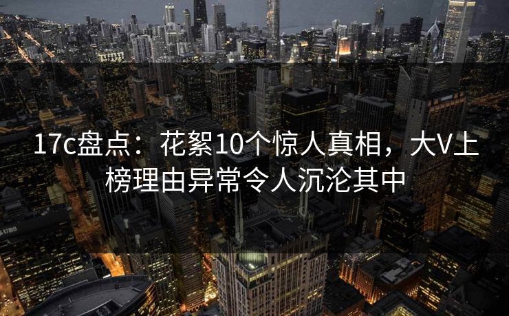 17c盘点：花絮10个惊人真相，大V上榜理由异常令人沉沦其中