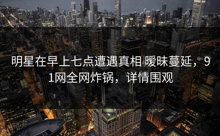 明星在早上七点遭遇真相 暧昧蔓延，91网全网炸锅，详情围观