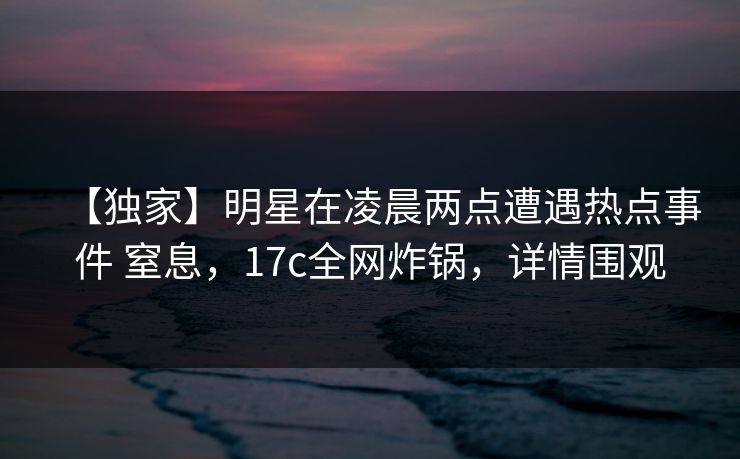 【独家】明星在凌晨两点遭遇热点事件 窒息，17c全网炸锅，详情围观