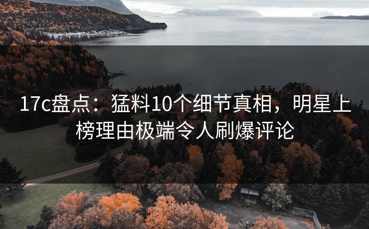 17c盘点：猛料10个细节真相，明星上榜理由极端令人刷爆评论
