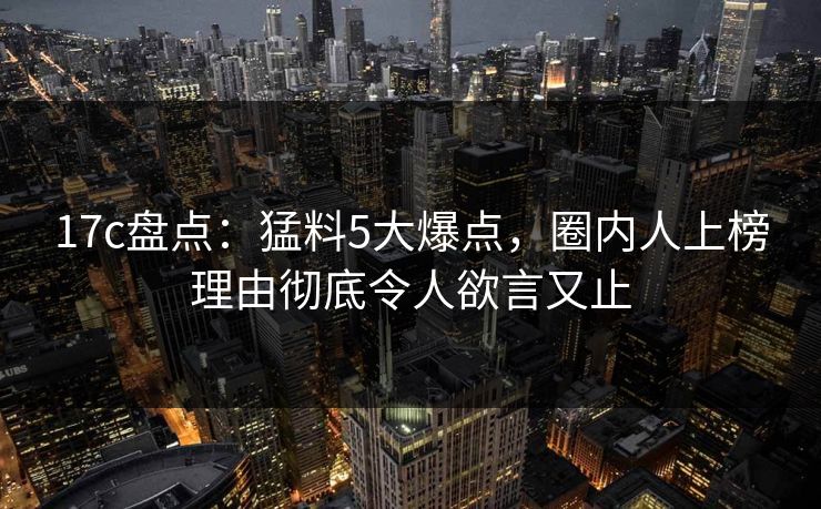 17c盘点：猛料5大爆点，圈内人上榜理由彻底令人欲言又止