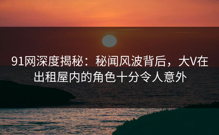 91网深度揭秘：秘闻风波背后，大V在出租屋内的角色十分令人意外