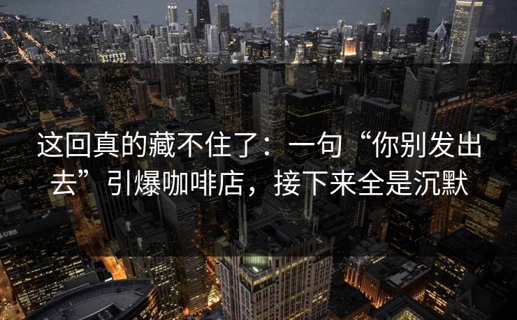 这回真的藏不住了：一句“你别发出去”引爆咖啡店，接下来全是沉默