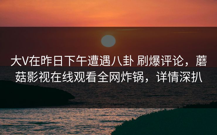 大V在昨日下午遭遇八卦 刷爆评论，蘑菇影视在线观看全网炸锅，详情深扒