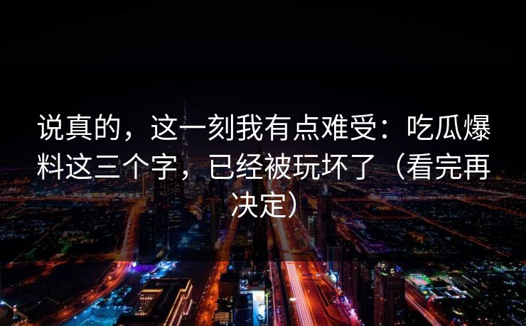 说真的，这一刻我有点难受：吃瓜爆料这三个字，已经被玩坏了（看完再决定）