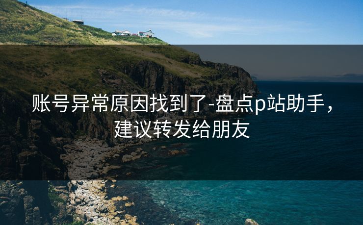 账号异常原因找到了-盘点p站助手，建议转发给朋友