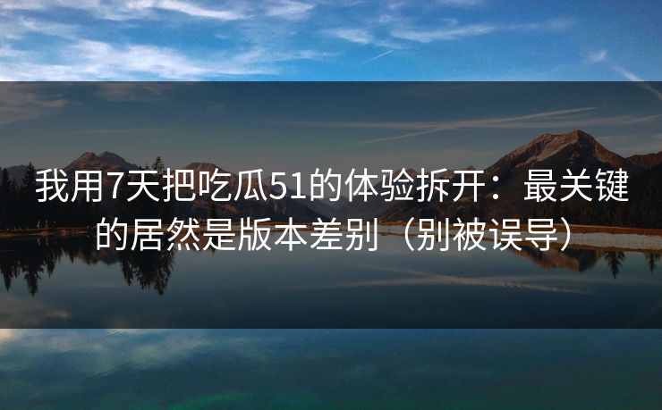 我用7天把吃瓜51的体验拆开：最关键的居然是版本差别（别被误导）