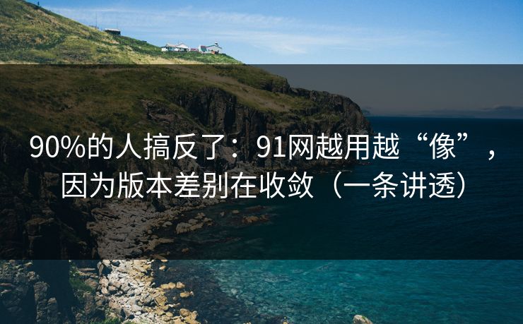 90%的人搞反了：91网越用越“像”，因为版本差别在收敛（一条讲透）