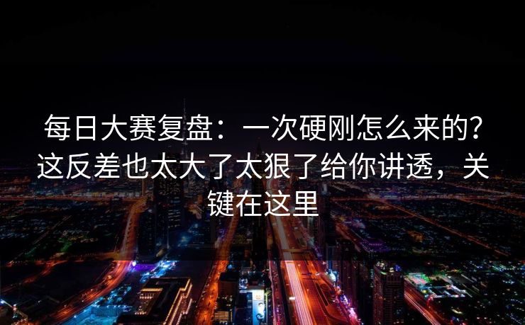 每日大赛复盘：一次硬刚怎么来的？这反差也太大了太狠了给你讲透，关键在这里