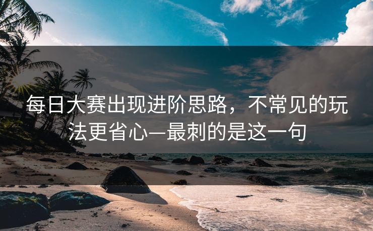 每日大赛出现进阶思路，不常见的玩法更省心—最刺的是这一句