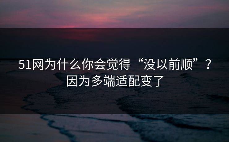 51网为什么你会觉得“没以前顺”？因为多端适配变了