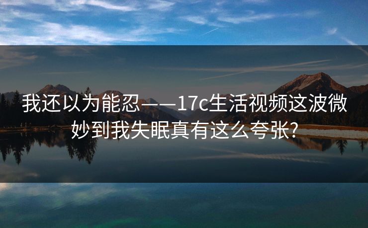 我还以为能忍——17c生活视频这波微妙到我失眠真有这么夸张?
